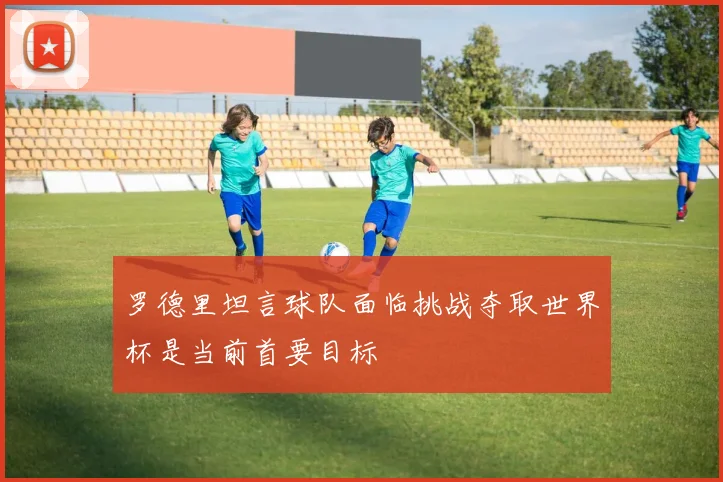 罗德里坦言球队面临挑战夺取世界杯是当前首要目标