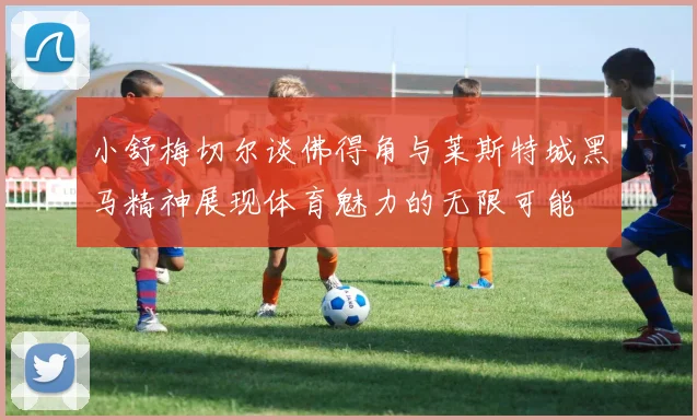 小舒梅切尔谈佛得角与莱斯特城黑马精神展现体育魅力的无限可能