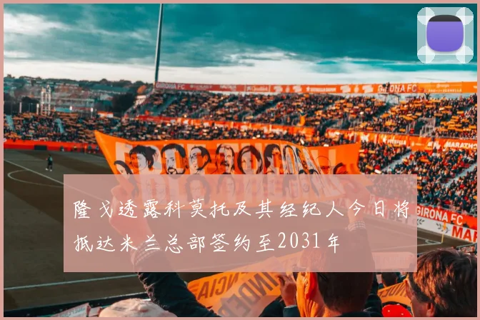 隆戈透露科莫托及其经纪人今日将抵达米兰总部签约至2031年