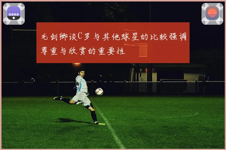 毛剑卿谈C罗与其他球星的比较强调尊重与欣赏的重要性