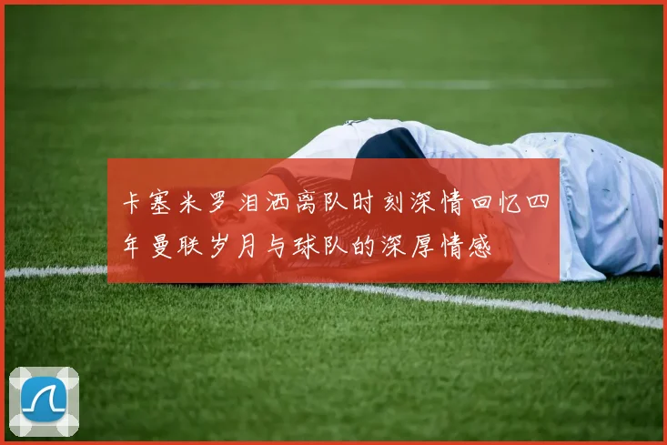 卡塞米罗泪洒离队时刻深情回忆四年曼联岁月与球队的深厚情感