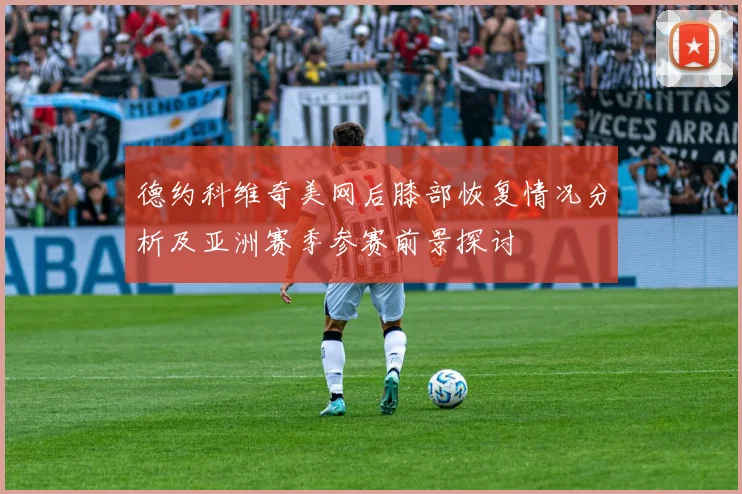 德约科维奇美网后膝部恢复情况分析及亚洲赛季参赛前景探讨