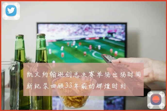 凯文约翰逊创总决赛单场出场时间新纪录回顾33年前的辉煌时刻