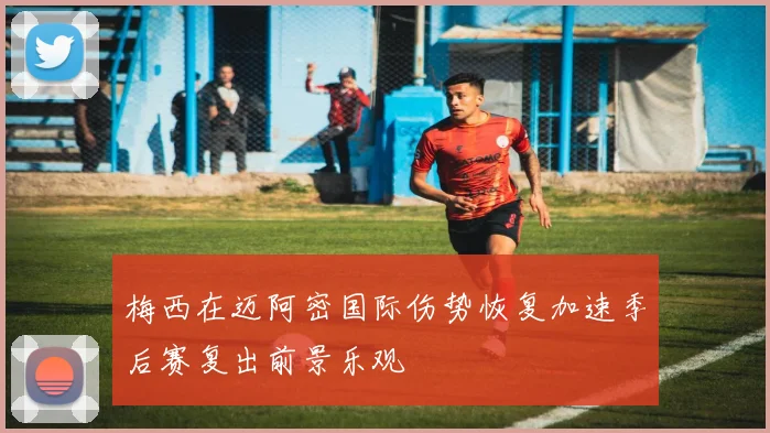 梅西在迈阿密国际伤势恢复加速季后赛复出前景乐观