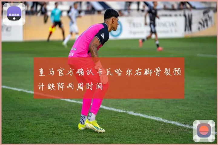 皇马官方确认卡瓦哈尔右脚骨裂预计缺阵两周时间