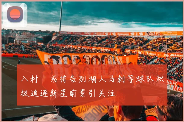 八村塁或将告别湖人马刺等球队积极追逐新星前景引关注