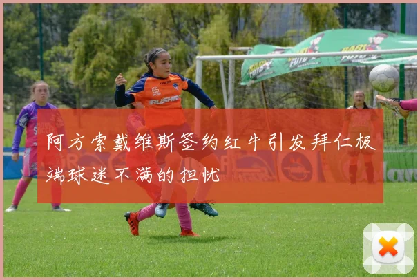 阿方索戴维斯签约红牛引发拜仁极端球迷不满的担忧