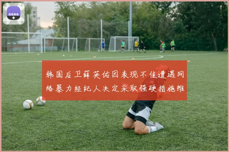 韩国后卫薛英佑因表现不佳遭遇网络暴力经纪人决定采取强硬措施维护权益