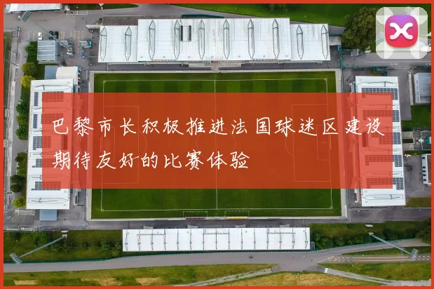 巴黎市长积极推进法国球迷区建设期待友好的比赛体验