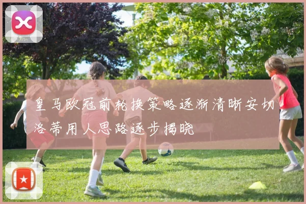 皇马欧冠前轮换策略逐渐清晰安切洛蒂用人思路逐步揭晓