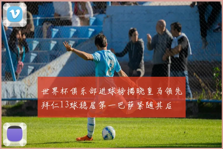 世界杯俱乐部进球榜揭晓皇马领先拜仁13球稳居第一巴萨紧随其后