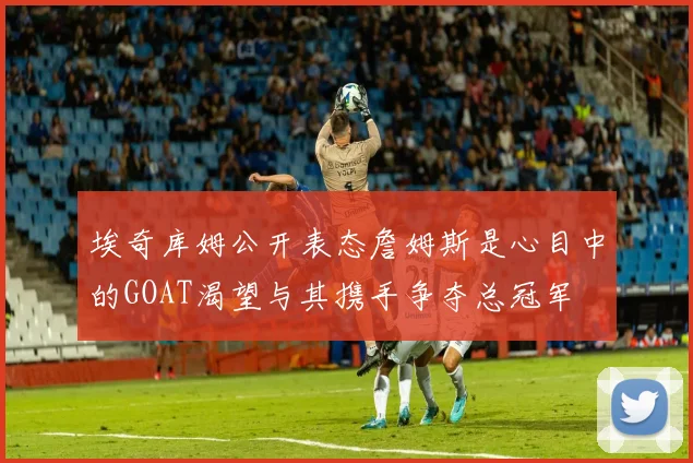 埃奇库姆公开表态詹姆斯是心目中的GOAT渴望与其携手争夺总冠军