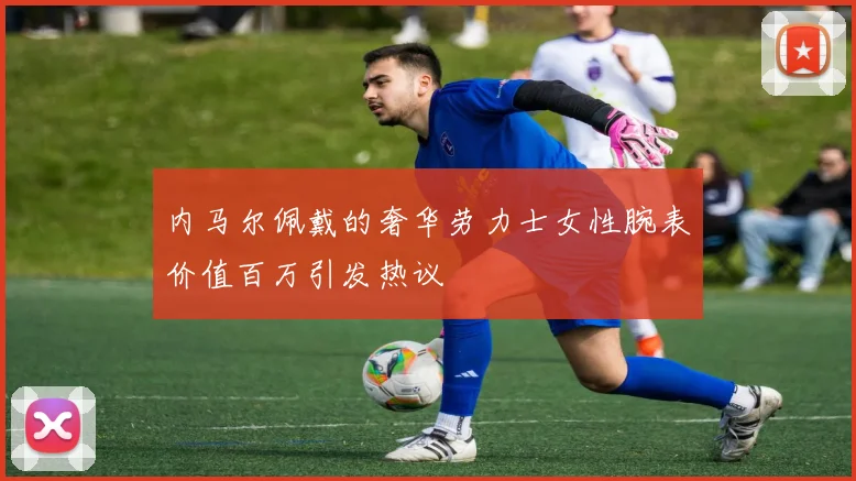 内马尔佩戴的奢华劳力士女性腕表价值百万引发热议
