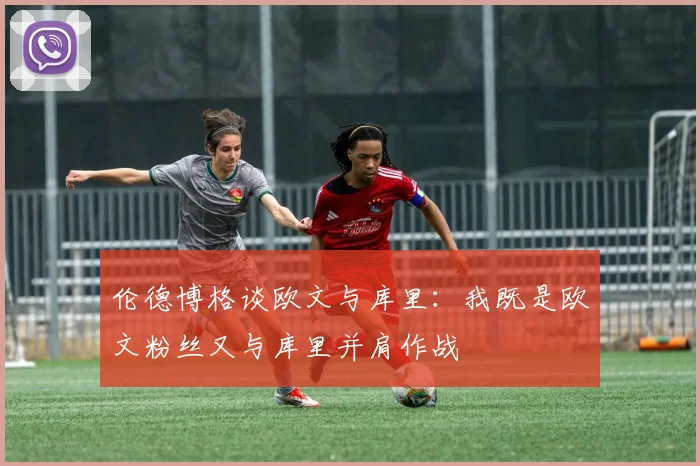 伦德博格谈欧文与库里：我既是欧文粉丝又与库里并肩作战