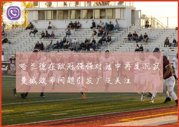 哈兰德在欧冠强强对话中再度沉寂曼城效率问题引发广泛关注