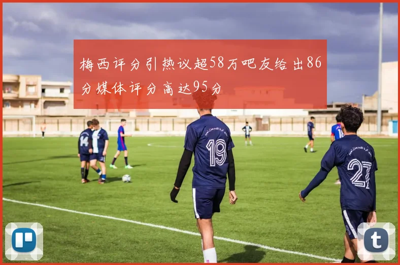 梅西评分引热议超58万吧友给出86分媒体评分高达95分