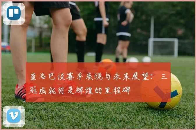 查洛巴谈赛季表现与未来展望：三冠成就将是辉煌的里程碑