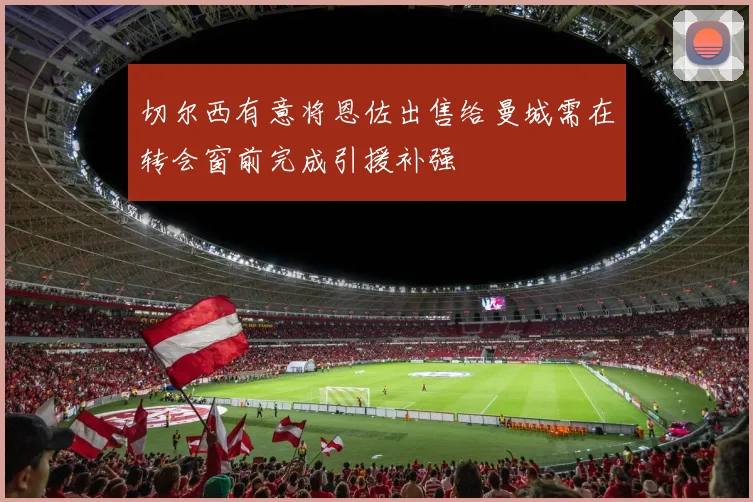 切尔西有意将恩佐出售给曼城需在转会窗前完成引援补强