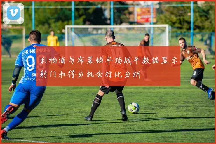 利物浦与布莱顿半场战平数据显示射门和得分机会对比分析