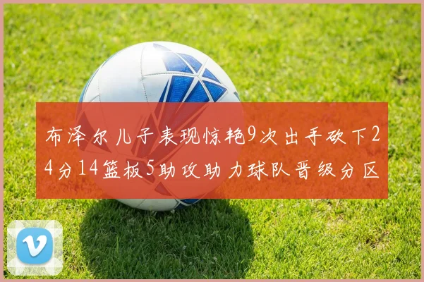 布泽尔儿子表现惊艳9次出手砍下24分14篮板5助攻助力球队晋级分区决赛