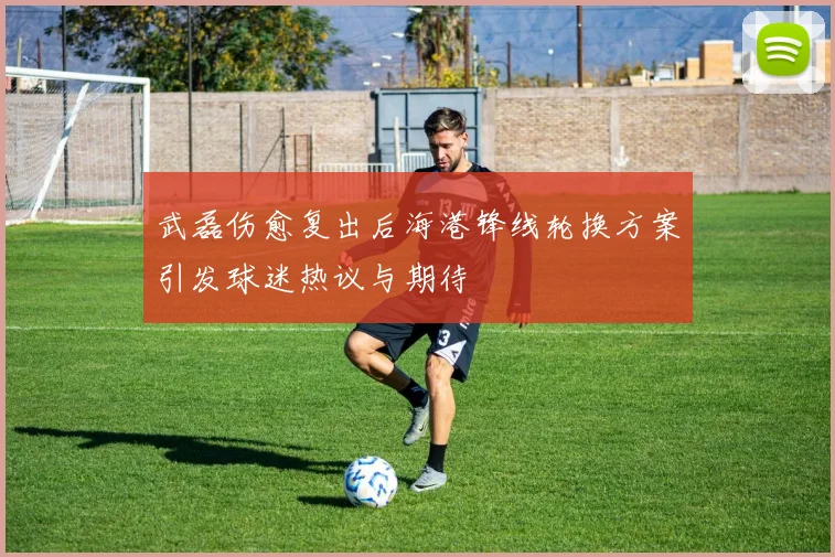 武磊伤愈复出后海港锋线轮换方案引发球迷热议与期待