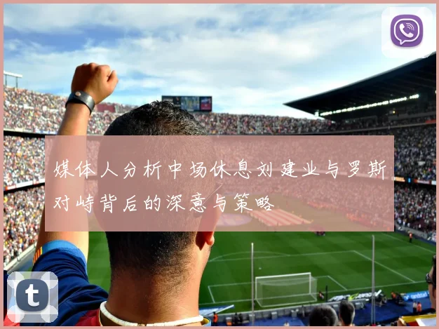 媒体人分析中场休息刘建业与罗斯对峙背后的深意与策略